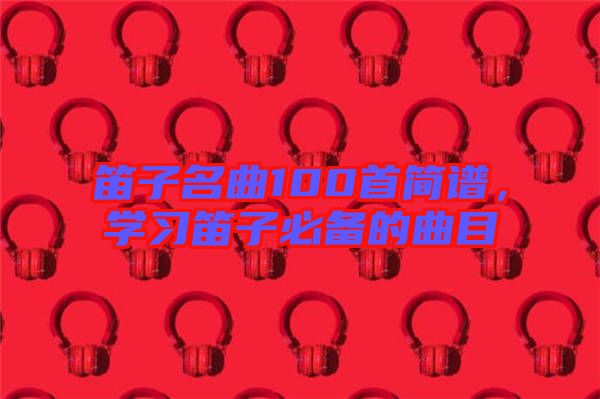 笛子名曲100首簡譜，學(xué)習(xí)笛子必備的曲目