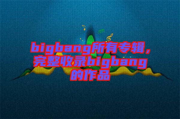 bigbang所有專輯，完整收錄bigbang的作品