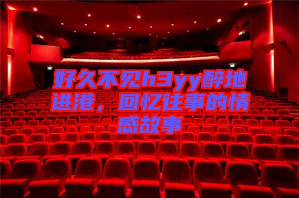 好久不見h3yy醉地進港，回憶往事的情感故事