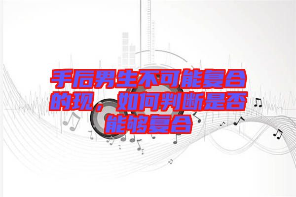手后男生不可能復(fù)合的現(xiàn)，如何判斷是否能夠復(fù)合