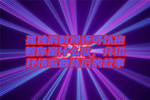 孤獨(dú)的時(shí)候還可以抱著你是什么歌，介紹抒情歌曲背后的故事