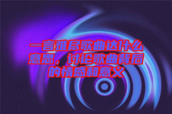 一言難盡歌曲達(dá)什么意思，討論歌曲背后的情感和意義