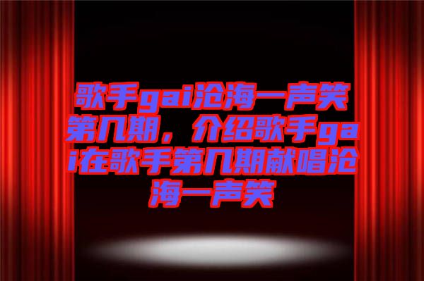 歌手gai滄海一聲笑第幾期，介紹歌手gai在歌手第幾期獻唱滄海一聲笑