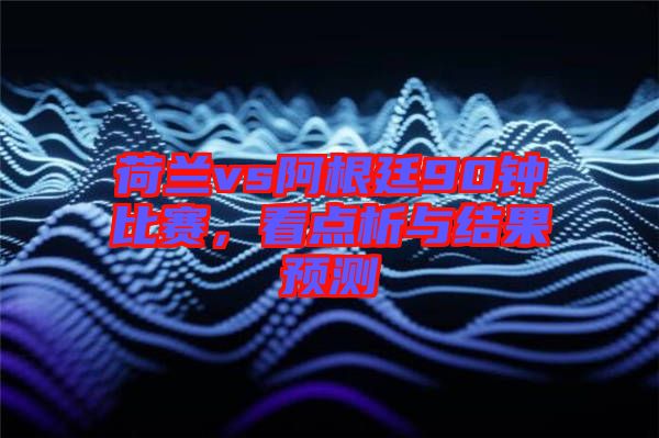 荷蘭vs阿根廷90鐘比賽，看點析與結(jié)果預(yù)測
