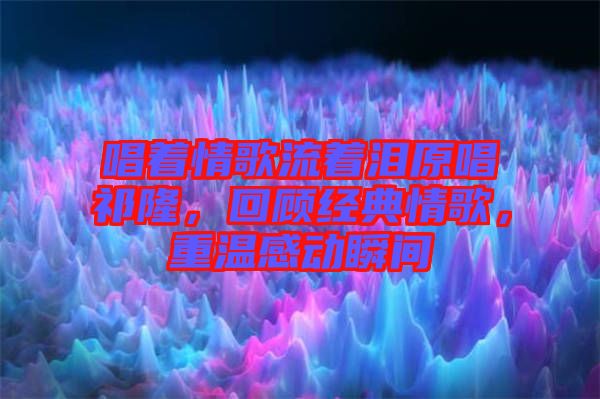 唱著情歌流著淚原唱祁隆，回顧經(jīng)典情歌，重溫感動(dòng)瞬間