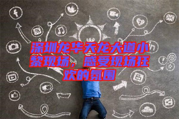 深圳龍華天龍大道小黎現(xiàn)場(chǎng)，感受現(xiàn)場(chǎng)狂歡的氛圍