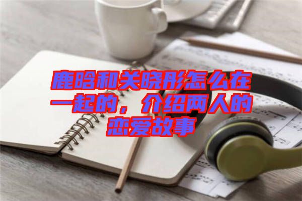 鹿晗和關(guān)曉彤怎么在一起的，介紹兩人的戀愛故事
