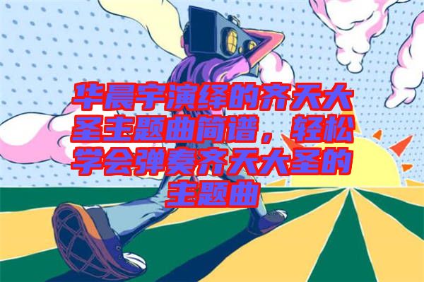 華晨宇演繹的齊天大圣主題曲簡譜，輕松學會彈奏齊天大圣的主題曲
