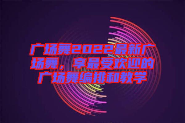 廣場舞2022最新廣場舞，享最受歡迎的廣場舞編排和教學(xué)