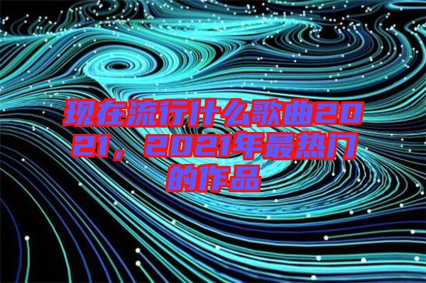 現(xiàn)在流行什么歌曲2021，2021年最熱門的作品