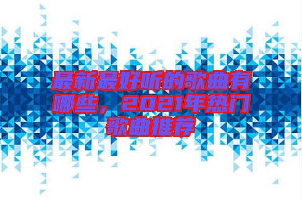 最新最好聽的歌曲有哪些，2021年熱門歌曲推薦