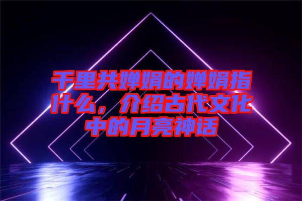 千里共嬋娟的嬋娟指什么，介紹古代文化中的月亮神話