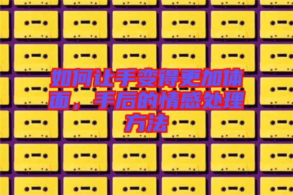 如何讓手變得更加體面，手后的情感處理方法