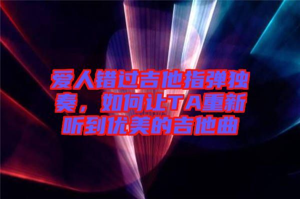 愛人錯過吉他指彈獨奏，如何讓TA重新聽到優(yōu)美的吉他曲