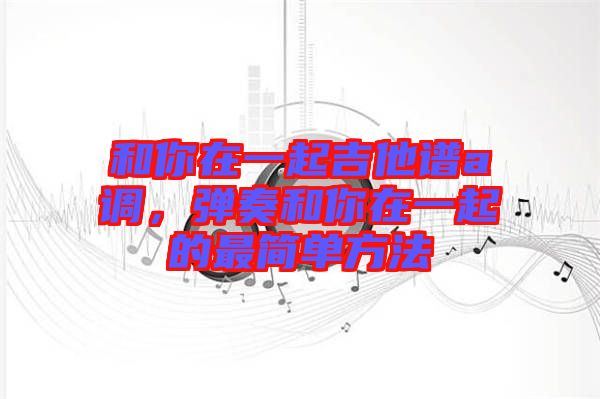 和你在一起吉他譜a調，彈奏和你在一起的最簡單方法