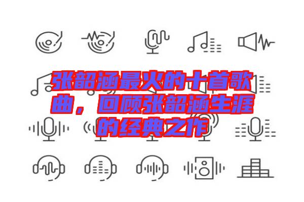 張韶涵最火的十首歌曲，回顧張韶涵生涯的經(jīng)典之作