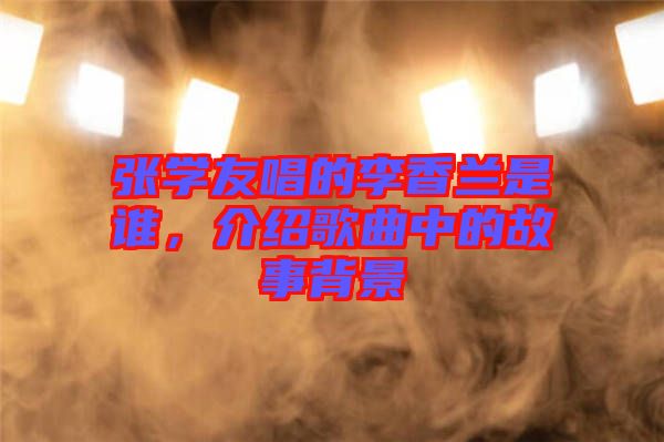 張學(xué)友唱的李香蘭是誰，介紹歌曲中的故事背景