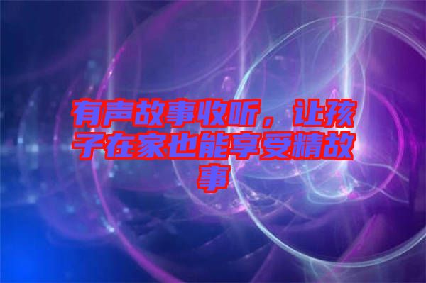 有聲故事收聽，讓孩子在家也能享受精故事