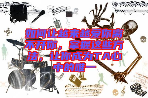 如何讓越來越愛你離不開你，掌握這些方法，讓你成為TA心中的唯一