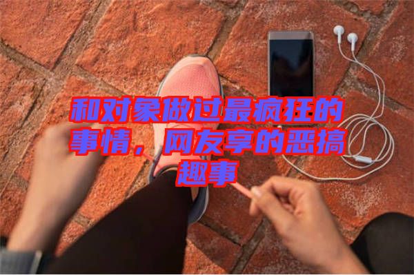 和對象做過最瘋狂的事情，網(wǎng)友享的惡搞趣事
