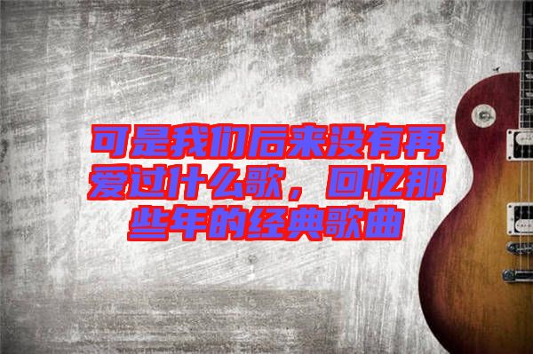 可是我們后來(lái)沒(méi)有再愛(ài)過(guò)什么歌，回憶那些年的經(jīng)典歌曲