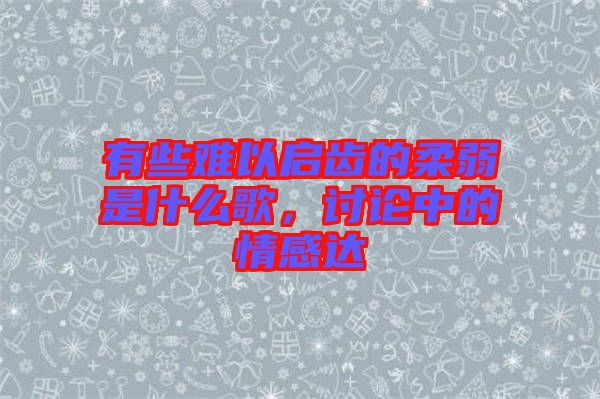 有些難以啟齒的柔弱是什么歌，討論中的情感達(dá)