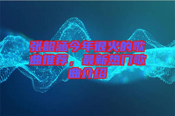 張韶涵今年很火的歌曲推薦，最新熱門歌曲介紹