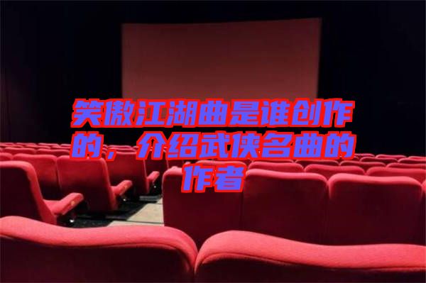 笑傲江湖曲是誰創(chuàng)作的，介紹武俠名曲的作者