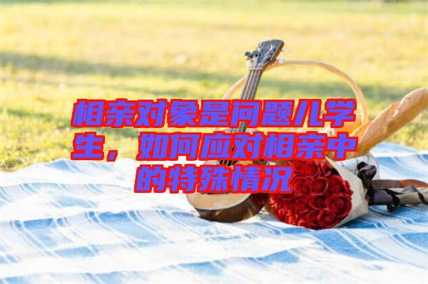 相親對(duì)象是問(wèn)題兒學(xué)生，如何應(yīng)對(duì)相親中的特殊情況