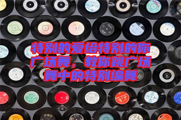 特別的愛給特別的你廣場舞，教你跳廣場舞中的特別編舞