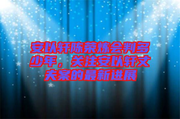 安以軒陳榮煉會(huì)判多少年，關(guān)注安以軒丈夫案的最新進(jìn)展