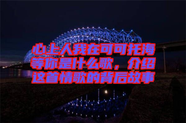 心上人我在可可托海等你是什么歌，介紹這首情歌的背后故事