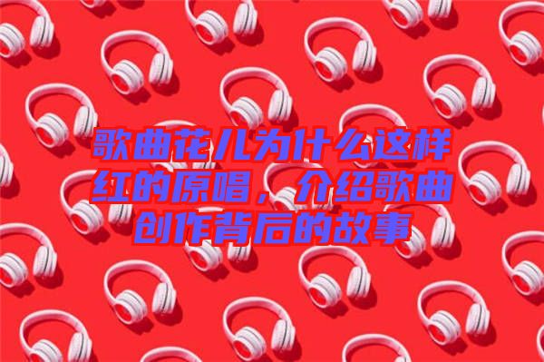 歌曲花兒為什么這樣紅的原唱，介紹歌曲創(chuàng)作背后的故事