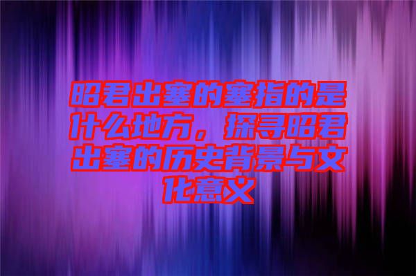 昭君出塞的塞指的是什么地方，探尋昭君出塞的歷史背景與文化意義