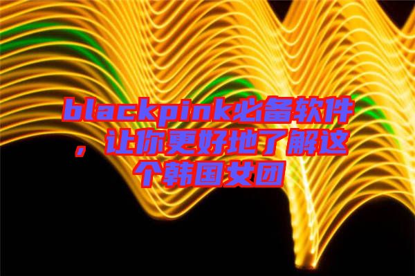 blackpink必備軟件，讓你更好地了解這個韓國女團(tuán)