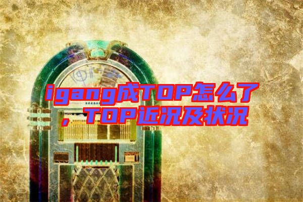 igang成TOP怎么了，TOP近況及狀況