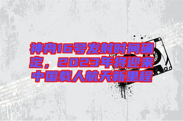 神舟16號(hào)發(fā)射時(shí)間確定，2023年將迎來中國載人航天新里程