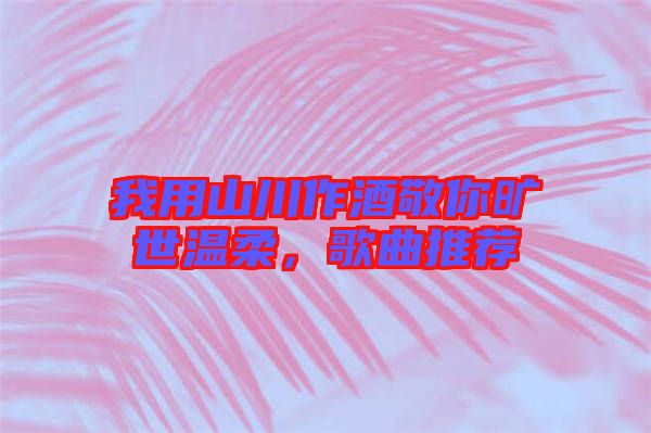 我用山川作酒敬你曠世溫柔，歌曲推薦