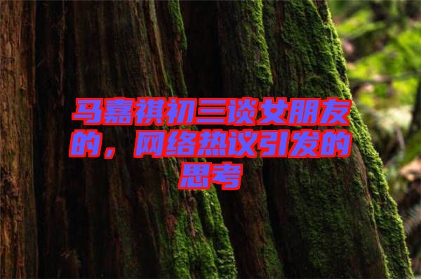 馬嘉祺初三談女朋友的，網(wǎng)絡(luò)熱議引發(fā)的思考