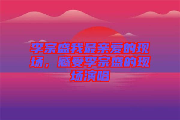 李宗盛我最親愛的現(xiàn)場，感受李宗盛的現(xiàn)場演唱