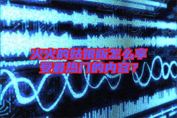 火火的姑娘版怎么享受最熱門的內(nèi)容？