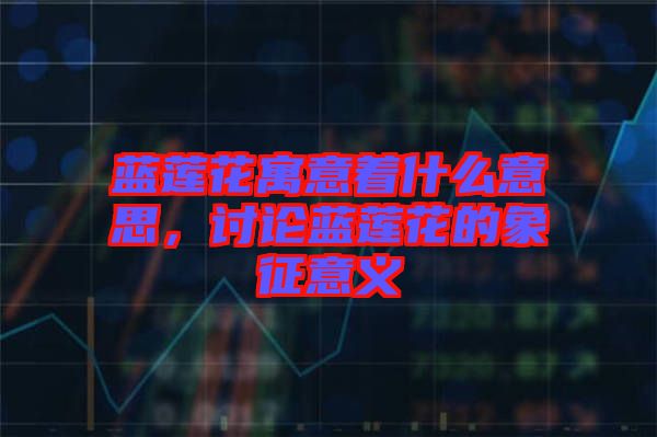 藍蓮花寓意著什么意思，討論藍蓮花的象征意義