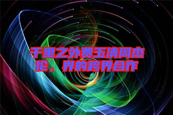 千里之外費(fèi)玉清周杰倫，界的跨界合作