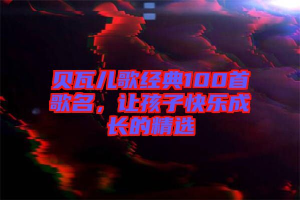 貝瓦兒歌經(jīng)典100首歌名，讓孩子快樂成長(zhǎng)的精選