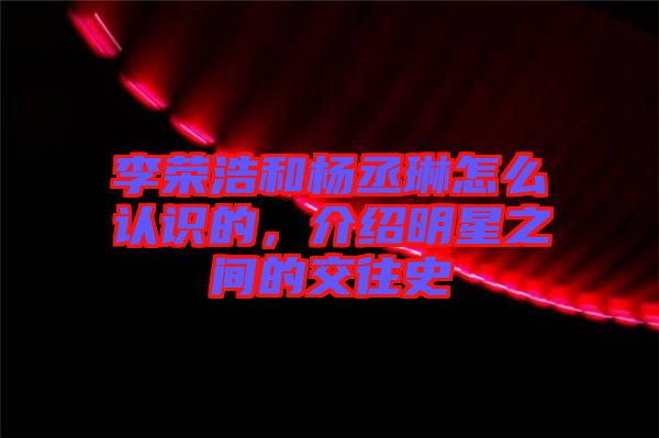 李榮浩和楊丞琳怎么認(rèn)識的，介紹明星之間的交往史
