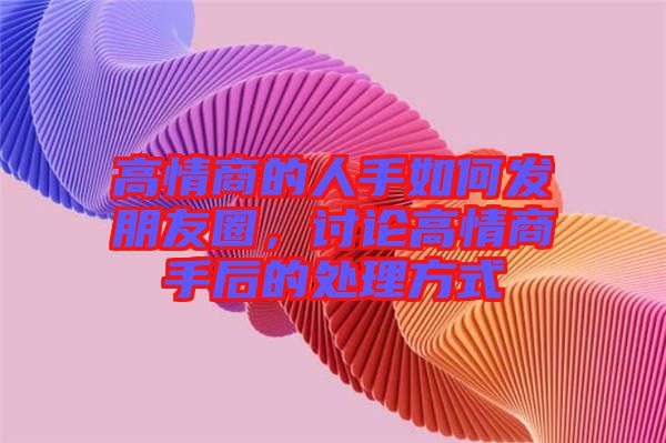 高情商的人手如何發(fā)朋友圈，討論高情商手后的處理方式