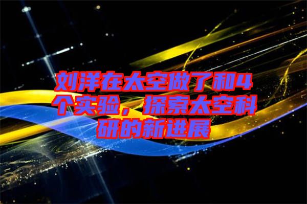 劉洋在太空做了和4個實驗，探索太空科研的新進展