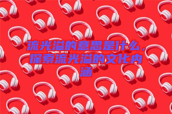 流光溢的意思是什么，探索流光溢的文化內(nèi)涵