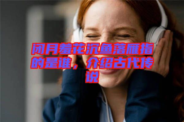 閉月羞花沉魚落雁指的是誰，介紹古代傳說