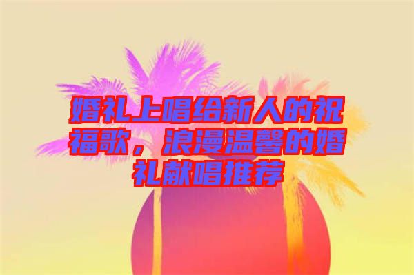 婚禮上唱給新人的祝福歌，浪漫溫馨的婚禮獻唱推薦